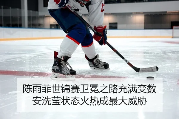 陈雨菲世锦赛卫冕之路充满变数 安洗莹状态火热成最大威胁