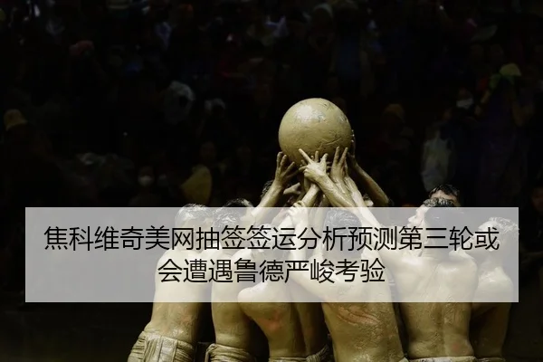 焦科维奇美网抽签签运分析预测第三轮或会遭遇鲁德严峻考验